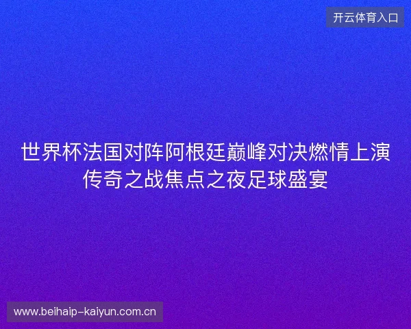 世界杯法国对阵阿根廷巅峰对决燃情上演传奇之战焦点之夜足球盛宴